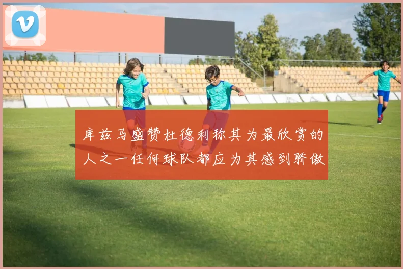 库兹马盛赞杜德利称其为最欣赏的人之一任何球队都应为其感到骄傲