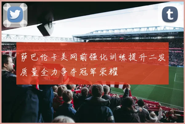 萨巴伦卡美网前强化训练提升二发质量全力争夺冠军荣耀
