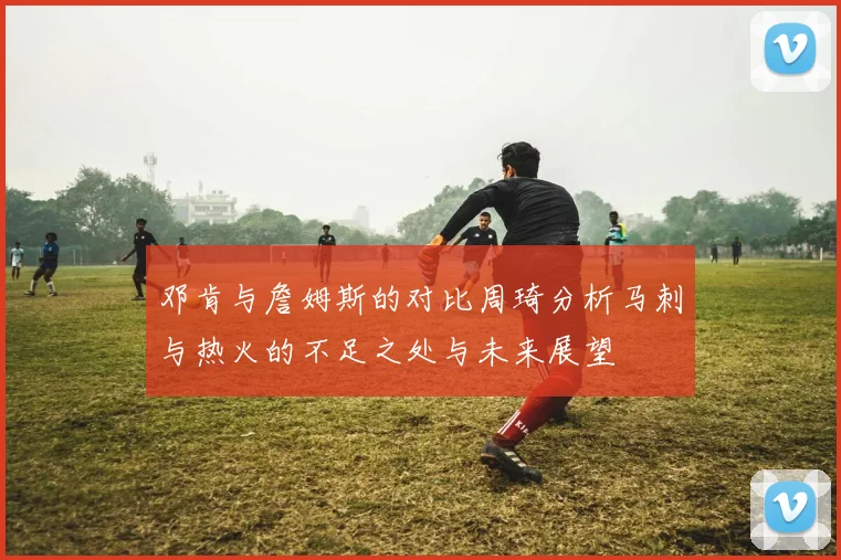 邓肯与詹姆斯的对比周琦分析马刺与热火的不足之处与未来展望