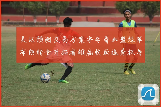 美记预测交易方案字母哥加盟绿军布朗转会开拓者雄鹿收获选秀权与年轻球员