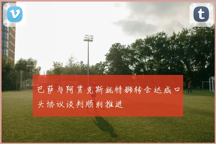 巴萨与阿贾克斯就特狮转会达成口头协议谈判顺利推进