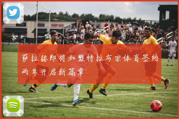 萨拉赫即将加盟特拉布宗体育签约两年开启新篇章