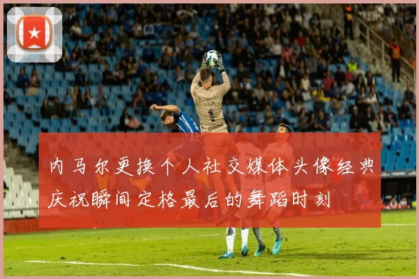 内马尔更换个人社交媒体头像经典庆祝瞬间定格最后的舞蹈时刻