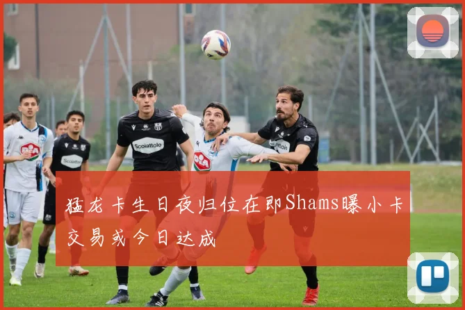 猛龙卡生日夜归位在即Shams曝小卡交易或今日达成