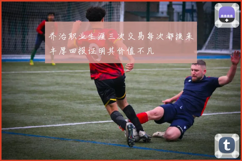 乔治职业生涯三次交易每次都换来丰厚回报证明其价值不凡