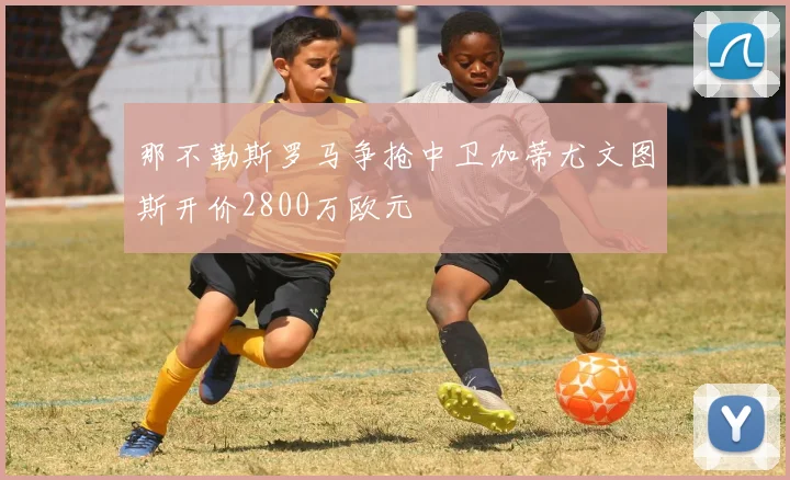 那不勒斯罗马争抢中卫加蒂尤文图斯开价2800万欧元