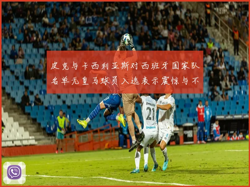 皮克与卡西利亚斯对西班牙国家队名单无皇马球员入选表示震惊与不解