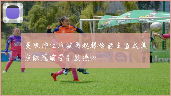 曼联帅位风波再起滕哈赫去留成焦点欧冠前景引发热议