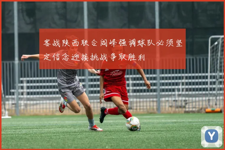 客战陕西联合阎峰强调球队必须坚定信念迎接挑战争取胜利