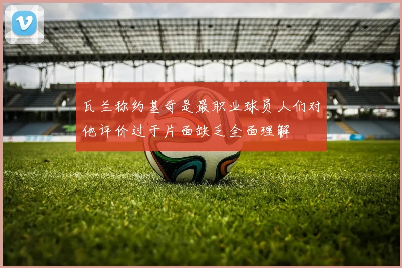瓦兰称约基奇是最职业球员人们对他评价过于片面缺乏全面理解