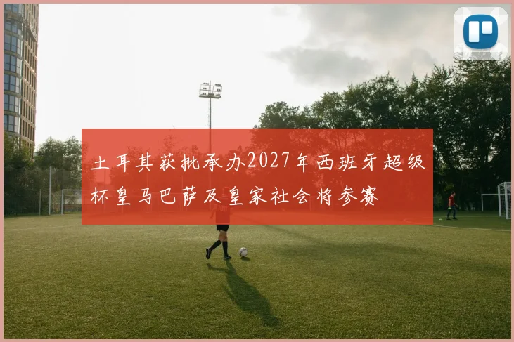 土耳其获批承办2027年西班牙超级杯皇马巴萨及皇家社会将参赛