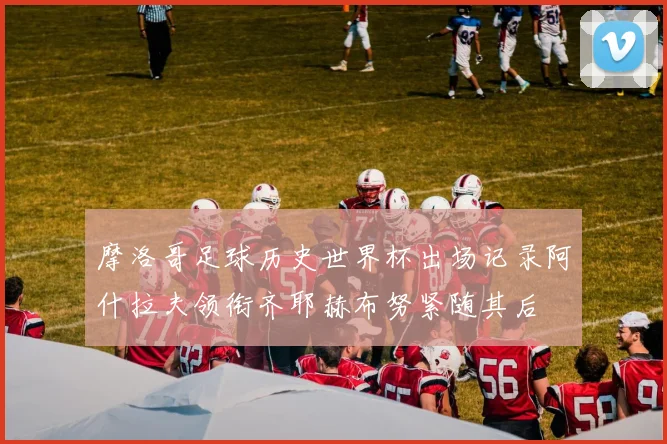 摩洛哥足球历史世界杯出场记录阿什拉夫领衔齐耶赫布努紧随其后