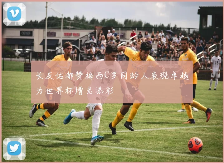 长友佑都赞梅西C罗同龄人表现卓越为世界杯增光添彩