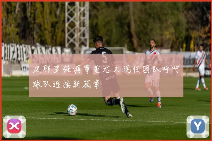 皮耶罗强调尊重尤文现任团队呼吁球队迎接新篇章