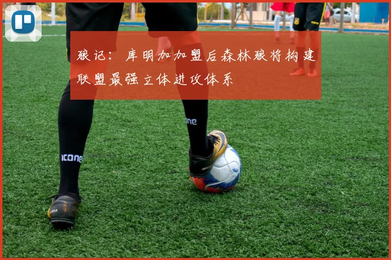 狼记：库明加加盟后森林狼将构建联盟最强立体进攻体系