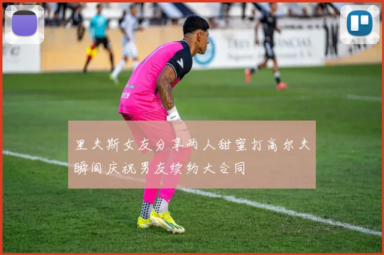 里夫斯女友分享两人甜蜜打高尔夫瞬间庆祝男友续约大合同