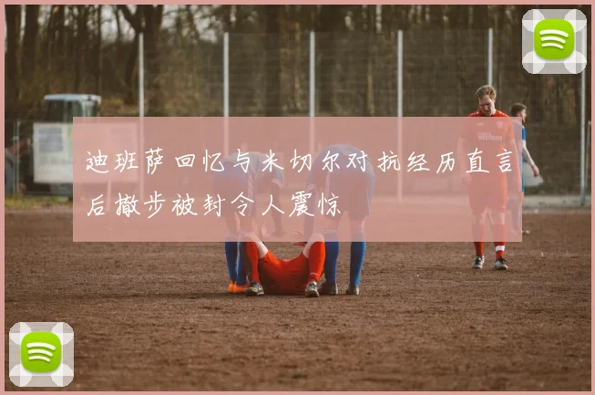 迪班萨回忆与米切尔对抗经历直言后撤步被封令人震惊