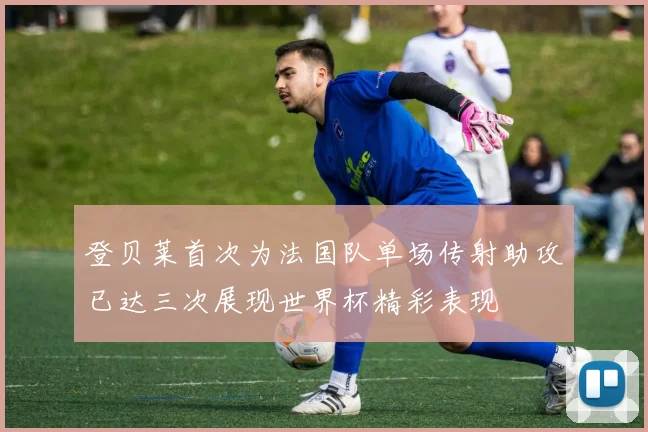 登贝莱首次为法国队单场传射助攻已达三次展现世界杯精彩表现